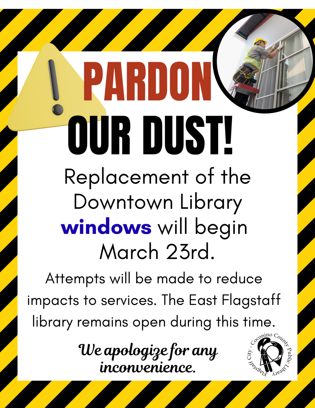 pardon our dust! replacement of the downtown library windows will begin march 23. Attempts will be made to reduce impacts to services. The East Flagstaff library remains open during this time. the background is caution colors and stripes. an exclamation indication caution is present in the top left corner. there is a photo of a man replacing windows in the top right corner.